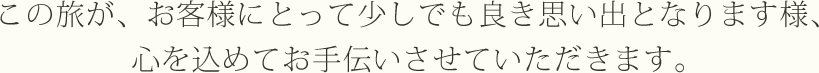 この旅が、お客様にとって少しでも良き思い出となります様、心を込めてお手伝いさせていただきます。