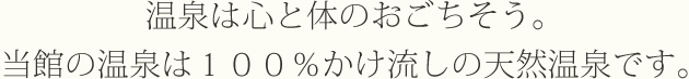 温泉は心と体のおごちそう。当館の温泉は１００％かけ流しの天然温泉です。